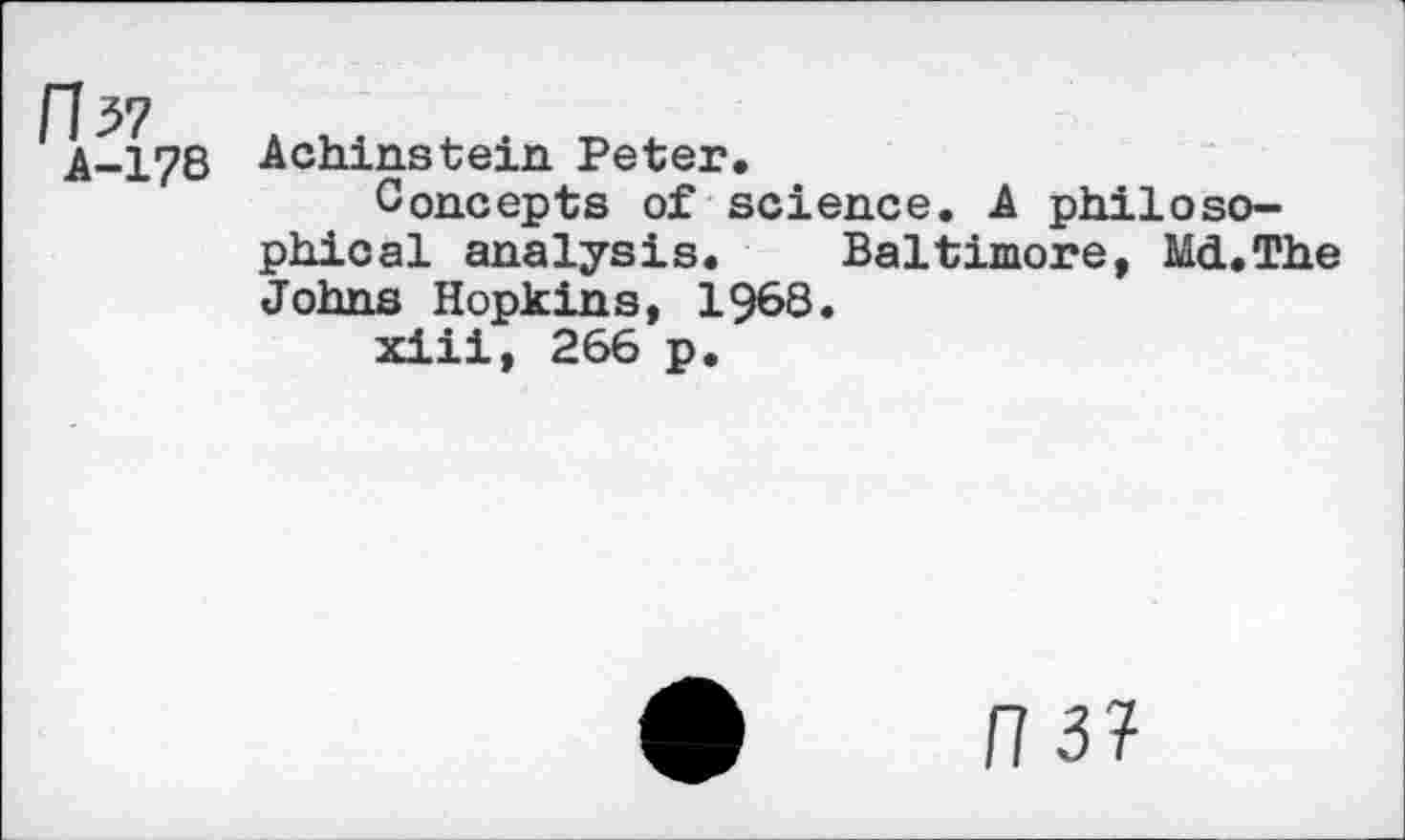 ﻿A-178 Achinstein Peter.
Concepts of science. A philosophical analysis. Baltimore, Md.The Johns Hopkin s, 1968.
xiii, 266 p.